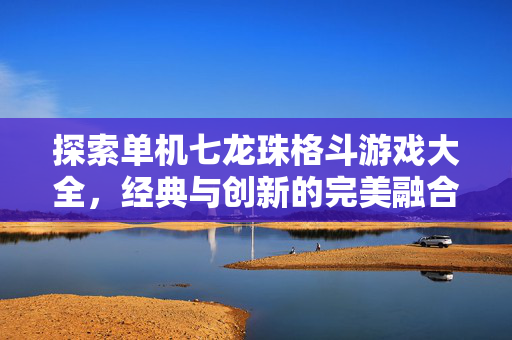 探索单机七龙珠格斗游戏大全，经典与创新的完美融合