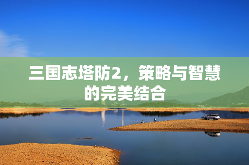 三国志塔防2，策略与智慧的完美结合