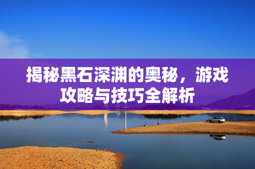 揭秘黑石深渊的奥秘，游戏攻略与技巧全解析