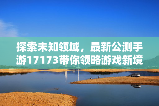 探索未知领域，最新公测手游17173带你领略游戏新境界
