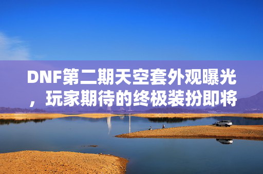 DNF第二期天空套外观曝光，玩家期待的终极装扮即将登场！