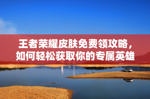 王者荣耀皮肤免费领攻略，如何轻松获取你的专属英雄皮肤