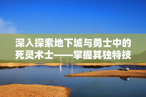 深入探索地下城与勇士中的死灵术士——掌握其独特技能，成为游戏中的不死传说