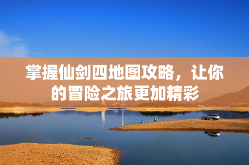 掌握仙剑四地图攻略，让你的冒险之旅更加精彩