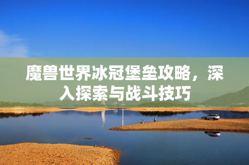 魔兽世界冰冠堡垒攻略，深入探索与战斗技巧