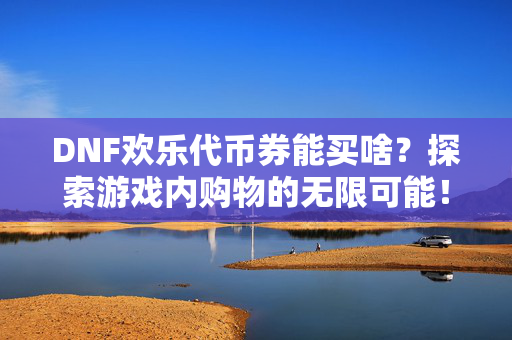 DNF欢乐代币券能买啥？探索游戏内购物的无限可能！