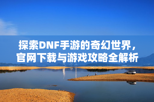 探索DNF手游的奇幻世界，官网下载与游戏攻略全解析
