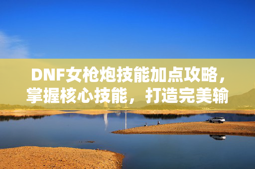 DNF女枪炮技能加点攻略，掌握核心技能，打造完美输出