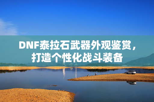 DNF泰拉石武器外观鉴赏，打造个性化战斗装备