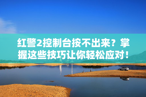红警2控制台按不出来？掌握这些技巧让你轻松应对！