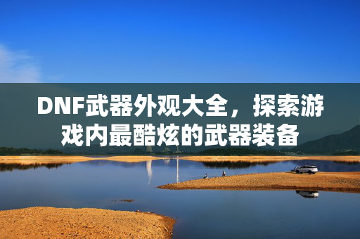 DNF武器外观大全，探索游戏内最酷炫的武器装备