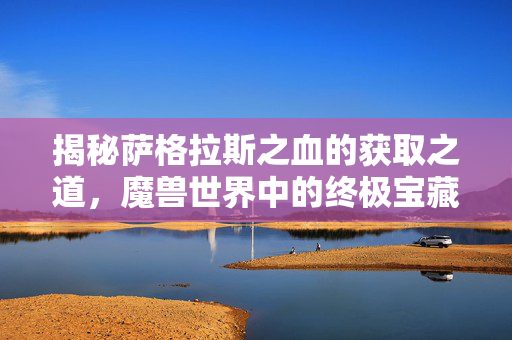 揭秘萨格拉斯之血的获取之道，魔兽世界中的终极宝藏