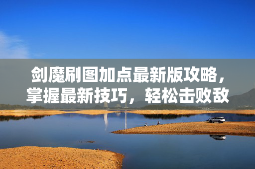 剑魔刷图加点最新版攻略，掌握最新技巧，轻松击败敌人