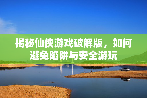 揭秘仙侠游戏破解版，如何避免陷阱与安全游玩