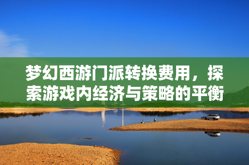 梦幻西游门派转换费用，探索游戏内经济与策略的平衡