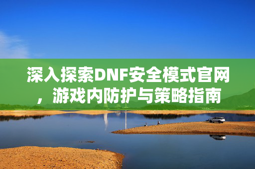深入探索DNF安全模式官网，游戏内防护与策略指南