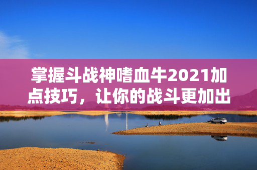 掌握斗战神嗜血牛2021加点技巧，让你的战斗更加出色