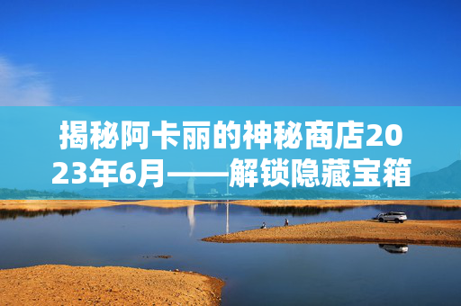 揭秘阿卡丽的神秘商店2023年6月——解锁隐藏宝箱，赢取珍稀道具！
