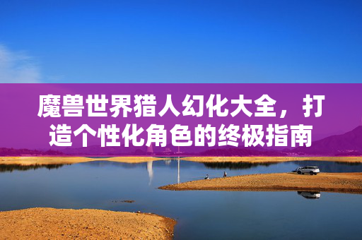 魔兽世界猎人幻化大全，打造个性化角色的终极指南