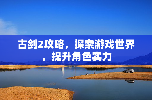 古剑2攻略，探索游戏世界，提升角色实力