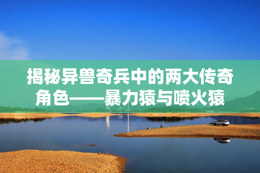 揭秘异兽奇兵中的两大传奇角色——暴力猿与喷火猿