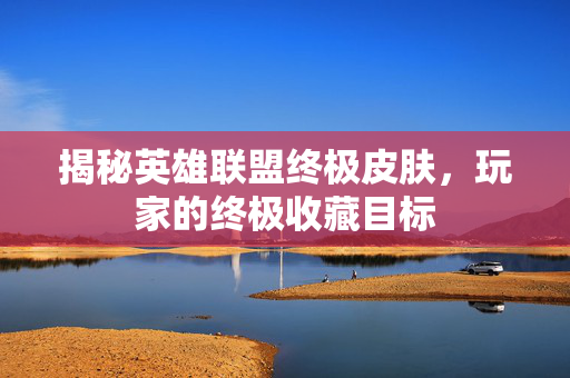 揭秘英雄联盟终极皮肤，玩家的终极收藏目标