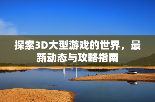 探索3D大型游戏的世界，最新动态与攻略指南