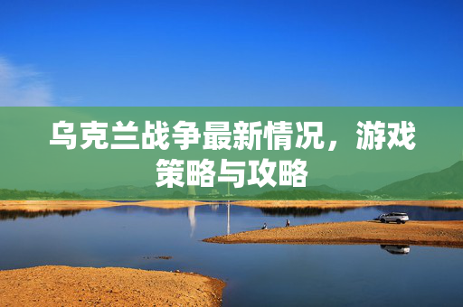 乌克兰战争最新情况,游戏策略与攻略 乌克兰战争最新情况,游戏策略与攻略
