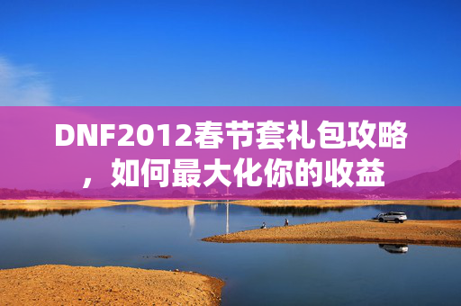 DNF2012春节套礼包攻略，如何最大化你的收益