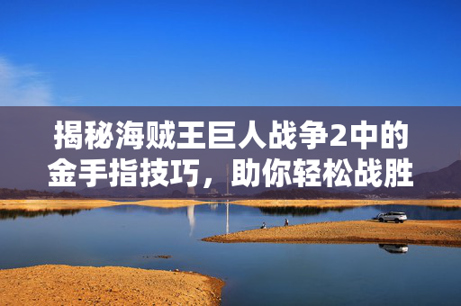 揭秘海贼王巨人战争2中的金手指技巧，助你轻松战胜强敌！