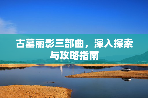 古墓丽影三部曲，深入探索与攻略指南