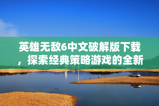 英雄无敌6中文破解版下载，探索经典策略游戏的全新境界