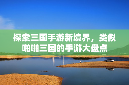 探索三国手游新境界，类似啪啪三国的手游大盘点