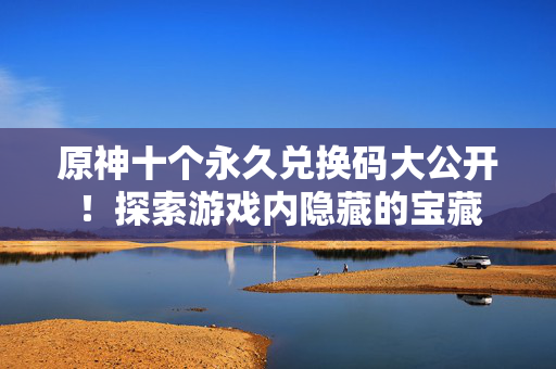 原神十个永久兑换码大公开！探索游戏内隐藏的宝藏