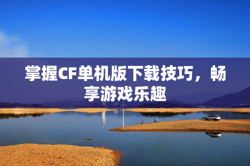 掌握CF单机版下载技巧，畅享游戏乐趣