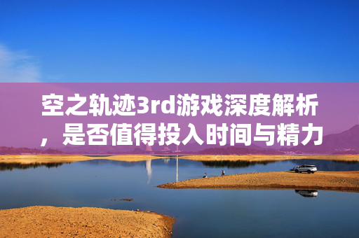 空之轨迹3rd游戏深度解析，是否值得投入时间与精力？