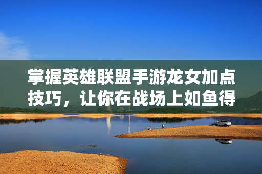 掌握英雄联盟手游龙女加点技巧，让你在战场上如鱼得水