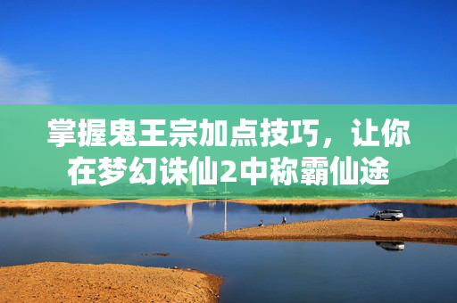 掌握鬼王宗加点技巧，让你在梦幻诛仙2中称霸仙途