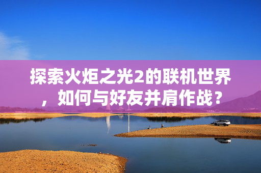 探索火炬之光2的联机世界，如何与好友并肩作战？