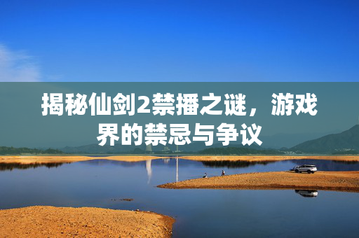 揭秘仙剑2禁播之谜，游戏界的禁忌与争议