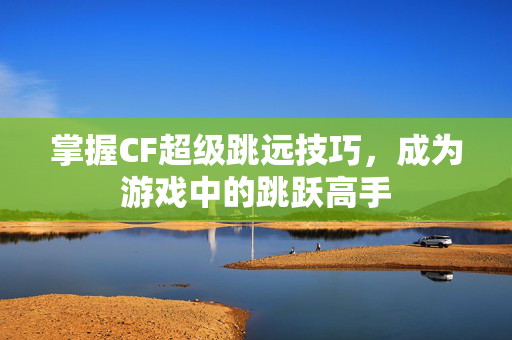 掌握CF超级跳远技巧，成为游戏中的跳跃高手