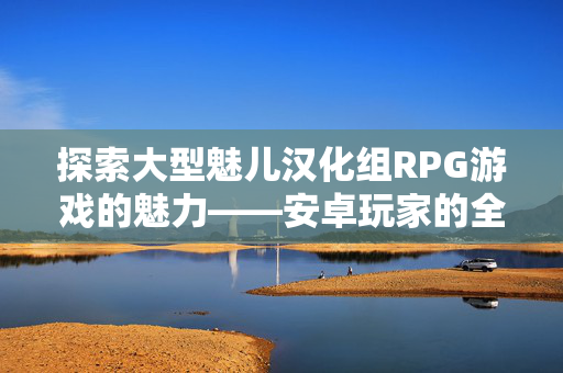 探索大型魅儿汉化组RPG游戏的魅力——安卓玩家的全新体验