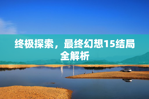 终极探索，最终幻想15结局全解析