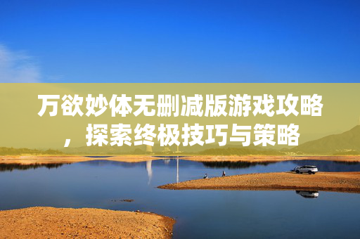万欲妙体无删减版游戏攻略，探索终极技巧与策略