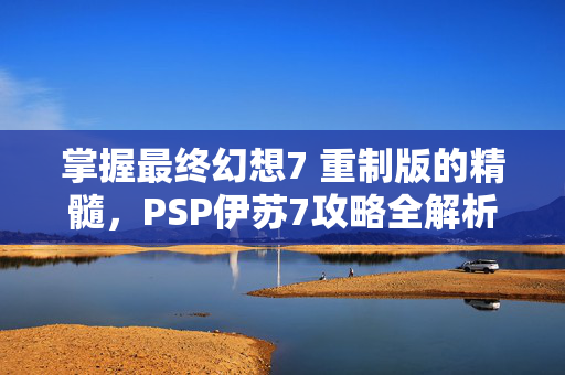 掌握最终幻想7 重制版的精髓，PSP伊苏7攻略全解析