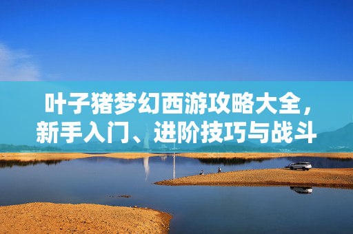 叶子猪梦幻西游攻略大全，新手入门、进阶技巧与战斗策略