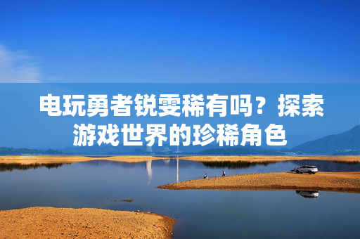 电玩勇者锐雯稀有吗？探索游戏世界的珍稀角色