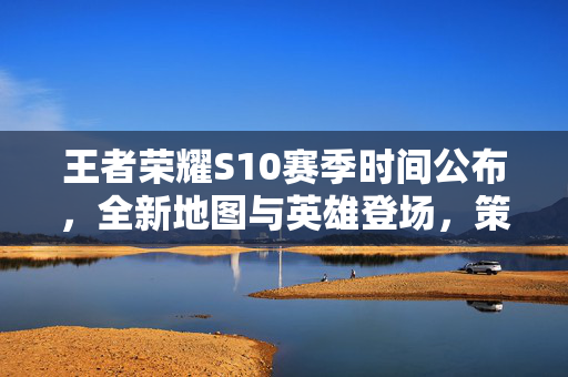 王者荣耀S10赛季时间公布，全新地图与英雄登场，策略调整助力胜利