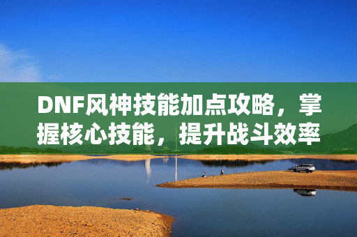 DNF风神技能加点攻略，掌握核心技能，提升战斗效率