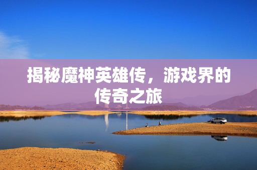 揭秘魔神英雄传，游戏界的传奇之旅